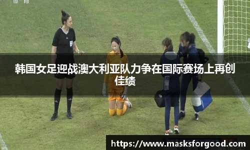 韩国女足迎战澳大利亚队力争在国际赛场上再创佳绩