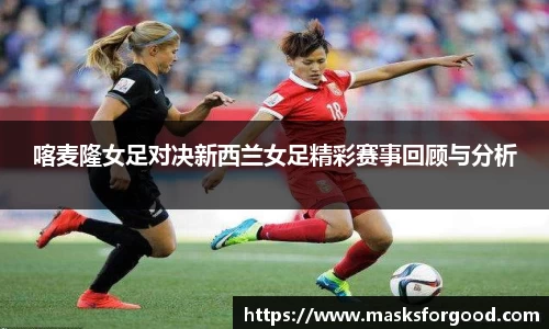 喀麦隆女足对决新西兰女足精彩赛事回顾与分析